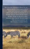 British Bee-keeper's Practical Note-book, Followed by a Description of the W.B.C. Hive and how to Make it, a Home-made Hive From Used Boxes, how to Build a bee House, and Short Rules for the Management of Moveable Comb-hives