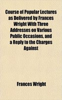 Course of Popular Lectures as Delivered by Frances Wright with Three Addresses on Various Public Occasions, and a Reply to the Charges Against