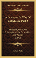 A Dialogue By Way Of Catechism, Part 2: Religious, Moral, And Philosophical, For Grown Men And Women (1872)(English)