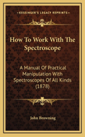 How To Work With The Spectroscope: A Manual Of Practical Manipulation With Spectroscopes Of All Kinds (1878)