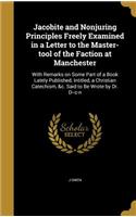 Jacobite and Nonjuring Principles Freely Examined in a Letter to the Master-tool of the Faction at Manchester: With Remarks on Some Part of a Book Lately Published, Intitled, a Christian Catechism, &c. Said to Be Wrote by Dr. D--c-n(English)