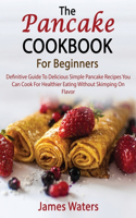 The Pancake Cookbook For Beginners: Definitive Guide To Delicious Simple Pancake Recipes You Can Cook For Healthier Eating Without Skimping On Flavor