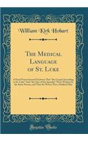 The Medical Language of St. Luke: A Proof From Internal Evidence That "the Gospel According to St. Luke" And "the Acts of the Apostles" Were Written by the Same Person, and That the Writer Was a Medical Man (Classic Reprint)
