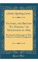 Victoria, the British "el Dorado," or Melbourne in 1869: Shewing the Advantages of That Colony as a Field for Emigration (Classic Reprint)