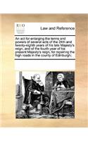 An ACT for Enlarging the Terms and Powers of Several Acts of the 24th and Twenty-Eighth Years of His Late Majesty's Reign, and of the Fourth Year of His Present Majesty's Reign, for Repairing the High Roads in the County of Edinburgh;