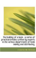 The Building of a Book: A Series of Practical Articles Written by Experts in the Various Department: A Series of Practical Articles Written by Experts in the Various Department