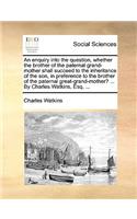 An enquiry into the question, whether the brother of the paternal grand-mother shall succeed to the inheritance of the son, in preference to the brother of the paternal great-grand-mother? ... By Charles Watkins, Esq. ...