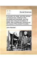 A Concern for Trade, and the Various Consequences; Relating to the Encrease and Decrease, and the Equal and Unequal Circulation of Trade. Also a Postscript, Pointing Out the Cause of the Present Troubles, ..