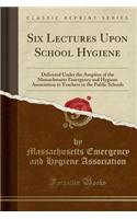 Six Lectures Upon School Hygiene: Delivered Under the Auspices of the Massachusetts Emergency and Hygiene Association to Teachers in the Public School