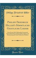 Philipp Friedrich Hiller's SÃ¤mmtliche Geistliche Lieder: Zum Ersten Mal Vollstandig Gesammelt, Und, Nebst Einem Abriss Seines Lebens, Mit Zustimmung Der Entel-Sohne Des Dichters (Classic Reprint)