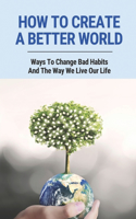 How To Create A Better World: Ways To Change Bad Habits And The Way We Live Our Life: Protect The Environment
