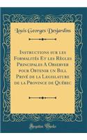 Instructions sur les Formalités Et les Règles Principales A Observer pour Obtenir un Bill Privé de la Legislature de la Province de Québec (Classic Reprint)