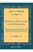 Christian Education in Its Principles: A Sermon Preached Before the General Assembly of the Presbyterian Church in New Orleans, May 12th, 1858, in Behalf of the Board of Education (Classic Reprint)
