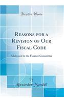 Reasons for a Revision of Our Fiscal Code: Addressed to the Finance Committee (Classic Reprint)