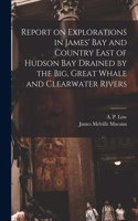 Report on Explorations in James' Bay and Country East of Hudson Bay Drained by the Big, Great Whale and Clearwater Rivers