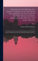 Review of the Report of a Select Committee of the House of Commons, on the State of the West India Colonies, Ordered to Be Printed, 13th April, 1832, or,: The Interests of the Country and the Prosperity of the West India Planters Mutually Secured By...; no. 1