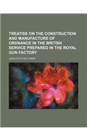 Treatise on the Construction and Manufacture of Ordnance in the British Service Prepared in the Royal Gun Factory