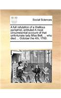 A full refutation of a libellous pamphlet, entituled A most circumstantial account of that unfortunate lady Miss Bell, ... who died ... October the 4th, 1760.: (English)
