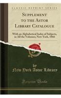 Supplement to the Astor Library Catalogue: With an Alphabetical Index of Subjects, in All the Volumes; New York, 1866 (Classic Reprint): With an Alphabetical Index of Subjects, in All the Volumes; New York, 1866 (Classic Reprint)