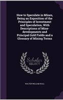 How to Speculate in Mines, Being an Exposition of the Principles of Investment and Speculation, with Descriptions of Mine-Developments and Principal Gold Fields and a Glossary of Mining Terms