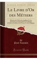 Le Livre d'Or Des Métiers: Histoire de l'Orfèvrerie-Joaillerie Et Des Anciennes Communautés Et Confréries d'Orfèvres-Joailliers de la France Et de la Belgique (Classic Reprint