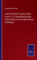 Letters of Colonel Sir Augustus Simon Frazer, K. C. B. Commanding the Royal Horse Artillery in the Army under the Duke of Wellington