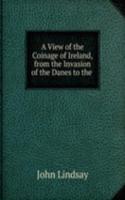 View of the Coinage of Ireland, from the Invasion of the Danes to the .