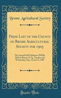 Prize List of the County of Brome Agricultural Society for 1905: The Annual Fall Exhibition Will Be Held at Brome, P. Q., Tuesday and Wednesday, Sept. 12 and 13, 1905 (Classic Reprint)