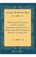 The Academy Vocalist, or Vocal Music Arranged for the Use of Seminaries, High Schools, Singing Classes, Etc (Classic Reprint)