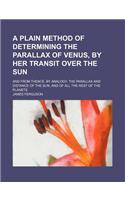 A Plain Method of Determining the Parallax of Venus, by Her Transit Over the Sun; And from Thence, by Analogy, the Parallax and Distance of the Sun,
