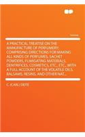 A Practical Treatise on the Manufacture of Perfumery; Comprising Directions for Making All Kinds of Perfumes, Sachet Powders, Fumigating Materials, Dentrifices, Cosmetics, Etc., Etc., with a Full Account of the Volatile Oils, Balsams, Resins, and O