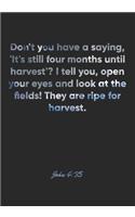 John 4: 35 Notebook: Don't you have a saying, 'It's still four months until harvest'? I tell you, open your eyes and look at the fields! They are ripe for h