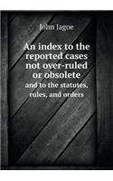 An Index to the Reported Cases Not Over-Ruled or Obsolete and to the Statutes, Rules, and Orders