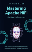 Mastering Apache NiFi: From Basics to Advanced Data Integration: A Comprehensive Guide for Data Professionals