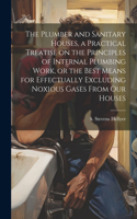 Plumber and Sanitary Houses, a Practical Treatise on the Principles of Internal Plumbing Work, or the Best Means for Effectually Excluding Noxious Gases From our Houses