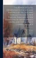 Power of Faith, Exemplified in the Life and Writings of the Late Mrs. Isabella Graham. A New Edition, Enriched by Her Narrative of Her Husband's Death, and Other Select Correspondence