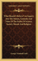 What Should I Believe? an Inquiry Into the Nature, Grounds and Value of the Faiths of Science, Society Morals and Religion