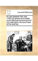 An ACT (Passed 12th July 1799, ) to Amend and Render More Effectual Several Acts for the Redemption and Purchase of the Land Tax.