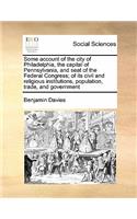 Some Account of the City of Philadelphia, the Capital of Pennsylvania, and Seat of the Federal Congress; Of Its Civil and Religious Institutions, Population, Trade, and Government