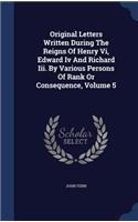 Original Letters Written During the Reigns of Henry VI, Edward IV and Richard III. by Various Persons of Rank or Consequence, Volume 5