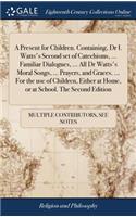 A Present for Children. Containing, Dr I. Watts's Second Set of Catechisms, ... Familiar Dialogues, ... All Dr Watts's Moral Songs, ... Prayers, and Graces. ... for the Use of Children, Either at Home, or at School. the Second Edition