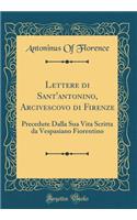 Lettere Di Sant'antonino, Arcivescovo Di Firenze: Precedute Dalla Sua Vita Scritta Da Vespasiano Fiorentino (Classic Reprint): Precedute Dalla Sua Vita Scritta Da Vespasiano Fiorentino (Classic Reprint)