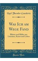 Was Ich Am Wege Fand: BlÃ¤tter Und Bilder Aus Literatur, Kunst Und Leben (Classic Reprint)