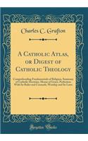 A Catholic Atlas, or Digest of Catholic Theology: Comprehending Fundamentals of Religion, Summary of Catholic Doctrine, Means of Grace, Perfection with Its Rules and Counsels, Worship and Its Laws (Classic Reprint): Comprehending Fundamentals of Religion, Summary of Catholic Doctrine, Means of Grace, Perfection with Its Rules and Counsels, Worship and Its Laws (