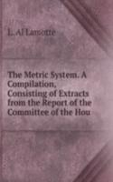 Metric System. A Compilation, Consisting of Extracts from the Report of the Committee of the Hou