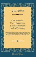 Our National Unity Perfected in the Martyrdom of Our President: A Discourse Delivered in the Chapel of the Filbert Street U. S. General Hospital, on the Day of the Obsequies, at Washington, of Our Late President, April 19th, 1865 (Classic Reprint)