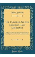 The Universal Writer, or Short-Hand Shortened: Being the Most Correct, Easy, Speedy and Legible Method Ever Yet Discovered, Whereby More May Be Written in One Hour, Than in Eighty Minutes by Any Other System Hitherto Published (Classic Reprint)