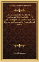 An Inquiry Into the Elective Franchise of the Freeholders Of, and the Rights of Election For, the Corporate Counties in England and Wales