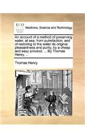 An Account of a Method of Preserving Water, at Sea, from Putrefaction, and of Restoring to the Water Its Original Pleasantness and Purity, by a Cheap and Easy Process: ... by Thomas Henry, ...