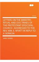 Letters on the Ministry, Ritual and Doctrines of the Protestant Episcopal Church: Addressed to the Rev. Wm. E. Wyatt in Reply to a Sermon